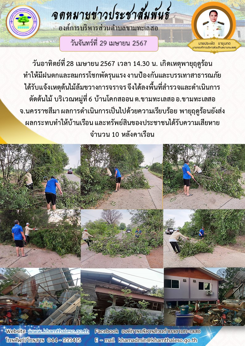   วันอาทิตย์ที่ 28 เมษายน 2567 เวลา 14.30 น. เกิดเหตุพายุฤดูร้อน ทำให้มีฝนตกและลมกรรโชกพัดรุนแรง งานป้องกันและบรรเทาสาธารณภัย ได้รับแจ้งเหตุต้นไม้ล้มขวางการจราจร จึงได้ลงพื้นที่สำรวจและดำเนินการตัดต้นไม้ บริเวณหมู่ที่ 6 บ้านโคกสออน ต.ขามทะเลสอ อ.ขามทะเลสอ จ.นครราชสีมา ผลการดำเนินการเป็นไปด้วยความเรียบร้อย พายุฤดูร้อนยังส่งผลกระทบทำให้บ้านเรือน และทรัพย์สินของประชาชนได้รับความเสียหายจำนวน 10 หลังคาเรือน